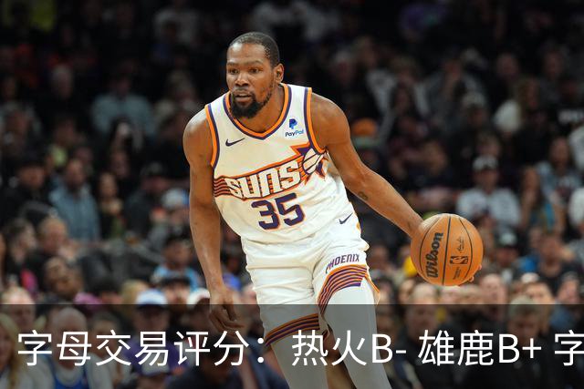 字母交易评分：热火B- 雄鹿B+ 字母还能巅峰多久？雄鹿卖得太晚了